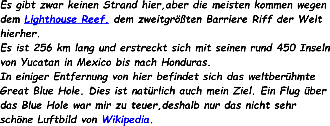 Es gibt zwar keinen Strand hier,aber die meisten kommen wegen dem Lighthouse Reef, dem zweitgrten Barriere Riff der Welt hierher. Es ist 256 km lang und erstreckt sich mit seinen rund 450 Inseln von Yucatan in Mexico bis nach Honduras. In einiger Entfernung von hier befindet sich das weltberhmte Great Blue Hole. Dies ist natrlich auch mein Ziel. Ein Flug ber das Blue Hole war mir zu teuer,deshalb nur das nicht sehr schne Luftbild von Wikipedia.