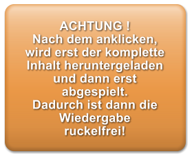 ACHTUNG ! Nach dem anklicken, wird erst der komplette Inhalt heruntergeladen und dann erst abgespielt. Dadurch ist dann die Wiedergabe ruckelfrei!