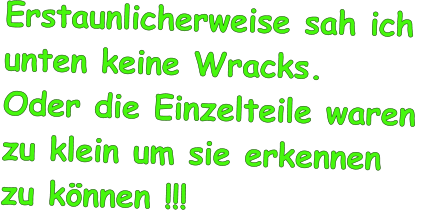 Erstaunlicherweise sah ich  unten keine Wracks.  Oder die Einzelteile waren  zu klein um sie erkennen  zu knnen !!!